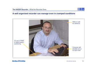 43
NPC/20365/140_Hazop.ppt
The HAZOP Recorder - What the Recorder Does 3
A well organised recorder can manage even in cramped conditions
Computer with
template set up
for each node
P&ID on wall
for reference
A3 copy of P&ID
to follow leaders’
questioning
 