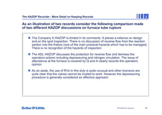 44
NPC/20365/140_Hazop.ppt
The HAZOP Recorder - More Detail on Keeping Records 3
As an illustration of two records consider the following comparison made
of two different HAZOP discussions on furnace tube rupture
„ The Company X HAZOP is limited in its comments. It places a reliance on design
and on the spot inspection. There is no discussion of reverse flow from the reaction
section into the firebox (one of the main practical hazards which has to be managed)
There is no recognition of the hazards of inspection
„ The ADL HAZOP discusses the protection for reverse flow and itemises the
operators actions including depressuring and nitrogen circulation. The issue of
attendance at the furnace is covered by Q and A clearly records the operators
opinion
„ As an aside, the use of RVs in this duty is quite unusual and other licensors are
quite clear that the valves cannot be trusted to work. However the depressuring
procedure is generally considered an effective approach
 