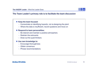 55
NPC/20365/140_Hazop.ppt
The HAZOP Leader - What the Leader Does 4
The Team Leader’s primary role is to facilitate the team discussion
„ Keep the team focused:
– Concentrate on identifying hazards, not re-designing the plant
– Where the data is insufficient, record questions and move on
„ Respond to team personalities:
– Be tolerant and maintain a positive atmosphere.
– Restrain the extroverts
– Draw out the quiet thinkers
„ Use own knowledge to:
– Encourage thoroughness
– Obtain consensus
– Phrase recommendations
 