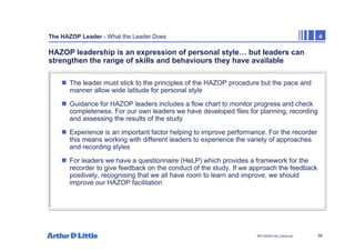 56
NPC/20365/140_Hazop.ppt
The HAZOP Leader - What the Leader Does 4
HAZOP leadership is an expression of personal style… but leaders can
strengthen the range of skills and behaviours they have available
„ The leader must stick to the principles of the HAZOP procedure but the pace and
manner allow wide latitude for personal style
„ Guidance for HAZOP leaders includes a flow chart to monitor progress and check
completeness. For our own leaders we have developed files for planning, recording
and assessing the results of the study
„ Experience is an important factor helping to improve performance. For the recorder
this means working with different leaders to experience the variety of approaches
and recording styles
„ For leaders we have a questionnaire (HeLP) which provides a framework for the
recorder to give feedback on the conduct of the study. If we approach the feedback
positively, recognising that we all have room to learn and improve, we should
improve our HAZOP facilitation
 