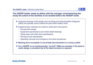 57
NPC/20365/140_Hazop.ppt
The HAZOP Leader - What the Leader Does 4
The HAZOP leader needs to define with the manager commissioning the
study the extent of the facilities to be studied before the HAZOP starts
„ Technical drawings of the facility such as Piping and Instrumentation Diagrams
(P&ID) are typically used to define the plant within battery limits
„ Supplementary materials are useful to clarify team discussions:
– Process flow sheets
– Equipment specifications and vendor detail drawings
– Piping class and relief valve specifications
– Plot layout and classification
– Operating manuals and emergency shut down procedures
„ Working from incomplete or out-of-date documentation is a serious pitfall
„ For a HAZOP on an existing facility “as built” P&ID are essential; if the plant is
under design a consistent set of the latest revisions is required
 