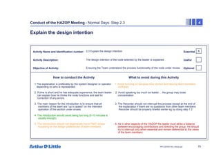 79
NPC/20365/140_Hazop.ppt
Conduct of the HAZOP Meeting - Normal Days: Step 2.3 4
Explain the design intention
Activity Name and Identification number:
Activity Description:
Objective of Activity:
How to conduct the Activity What to avoid during this Activity
X
Essential
Useful
Optional
2.3 Explain the design intention
The design intention of the node selected by the leader is explained
Ensuring the Team understand the process functionality of the node under review
1 The explanation is preferably by the system designer or operator 1. Avoid hurrying on because time is short and leaving team members
depending on who is represented. confused
2. If time is short and he has adequate experience, the team leader 2. Avoid speaking too much as leader… the group may loose
can explain how he thinks the node functions and ask for concentration
correction of any errors.
3. The main reason for the introduction is to ensure that all 3. The Recorder should not interrupt this process except at the end of
members of the team are “up to speed” on the intended the explanation if there are no questions from other team members
operation of the section under review. Recorder should be properly briefed earlier eg by doing step 1.2
4. The introduction should avoid being too long (5-10 minutes is
usually enough)
5. The introduction should not degenerate into a P&ID review 5. As in other aspects of the HAZOP the leader must strike a balance
focussing on the design preferences of team members between encouraging contributions and directing the group. He should
try to interrupt only when essential and remain deferential to the views
of the team members
 