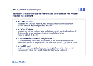 8
NPC/20365/140_Hazop.ppt
HAZOP Approach - Ways to identify Risk 1
Several of these identification methods are incorporated into Process
Hazards Assessment
„ Use of a checklist
Probably the simplest method using a tabulated series of questions or
issues Exxon’s “Knowledge based HAZOP”
„ A “What-if” study
Carried out using a brainstorming technique typically starting from hazards
known to the group leading on to other potential scenarios
Cited in OSHA 1910.119
„ A Failure Mode and Effect Analysis (FMEA)
A component by component assessment of the ways of failure of each
item of equipment in a system and the effects on system operate that result
„ A HAZOP study
A group review using structured questioning to focus on deviations from
design intent which may create hazard or operability problems.
 