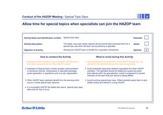 86
NPC/20365/140_Hazop.ppt
Conduct of the HAZOP Meeting - Special Topic Days 4
Allow time for special topics when specialists can join the HAZOP team
Activity Name and Identification number:
Activity Description:
Objective of Activity:
How to conduct the Activity What to avoid during this Activity
Essential
Useful
Optional
Special topic days
The leader may pass certain aspects during normal days and leave them for a
special topic day when the team can be joined by a specialist
Allowing the HAZOP team to benefit from specialist contributions
1. Recognise when the team is ‘out of its depth’ and set aside a 1. Avoid jeopardising the completion of the HAZOP through too long
time when specialists can join the HAZOP to assist distraction with specialist topics which are not hazardous
2. Examples of Special topics include complex instrumentation 2. Avoid protracted arguments between specialists and other HAZOP
or advanced controls, compressors or specialist packages, members. The specialist should be treated as a guest and given
power generation or operations such a ex situ regeneration wide latitude within his specialisation unless it is apparent to several
members of the team that poor advice is being offered
3. Other HAZOP team members benefit from the learning which 3. Avoid bunching special topic days. Where possible space them to give
occurs in these special topic sessions. Added variety and interest in a long HAZOP
4. In a successful HAZOP the leader also learns. Special topic days
allow time for this to occur
X
 