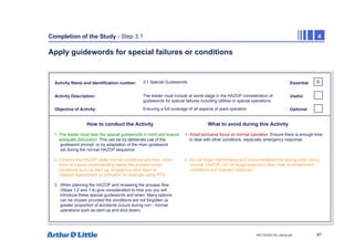 87
NPC/20365/140_Hazop.ppt
Completion of the Study - Step 3.1 4
Apply guidewords for special failures or conditions
Activity Name and Identification number:
Activity Description:
Objective of Activity:
How to conduct the Activity What to avoid during this Activity
Essential
Useful
Optional
3.1 Special Guidewords
The leader must include at some stage in the HAZOP consideration of
guidewords for special failures including utilities or special operations
Ensuring a full coverage of all aspects of plant operation
1. The leader must bear the special guidewords in mind and ensure 1. Avoid exclusive focus on normal operation. Ensure there is enough time
adequate discussion. This can be by deliberate use of the to deal with other conditions, especially emergency response
guideword prompt or by adaptation of the main guideword
set during the normal HAZOP sequence
2. Conduct the HAZOP under normal conditions and then, when 2. Do not forget maintenance and instrumentation/trip testing when doing
there is a good understanding repeat the process under ‘normal’ HAZOP. Do not forget leaks and other ‘loss of containment’
conditions such as start-up, emergency shut down or conditions and operator response.
catalyst regeneration or activation for example using PFD
3. When planning the HAZOP and reviewing the process flow
(Steps 1.2 and 1.4) give consideration to how you you will
introduce these special guidewords and when. Many options
can be chosen provided the conditions are not forgotten (a
greater proportion of accidents occurs during non - normal
operations such as start-up and shut down)
X
 