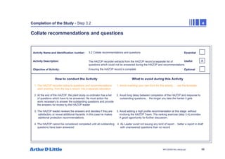 88
NPC/20365/140_Hazop.ppt
Completion of the Study - Step 3.2 4
Collate recommendations and questions
Activity Name and Identification number:
Activity Description:
Objective of Activity:
How to conduct the Activity What to avoid during this Activity
Essential
Useful
Optional
3.2 Collate recommendations and questions
The HAZOP recorder extracts from the HAZOP record a separate list of
questions which could not be answered during the HAZOP and recommendations
Ensuring the HAZOP record is complete
1. The HAZOP recorder extracts questions and recommendations 1. Avoid inventing your own form for this activity … use the template
each evening from the day’s record into a separate tabulation.
2. At the end of the HAZOP, the plant study co-ordinator has a list 2. Avoid long delay between completion of the HAZOP and response to
of questions which have to be answered. He must action the outstanding questions… the longer you take the harder it gets
work necessary to answer the outstanding questions and provide
the answers for review by the HAZOP leader
3. The HAZOP leader reviews the answers and decides if they are 3. Avoid adding a high profile recommendation at this stage without
satisfactory or reveal additional hazards. In this case he makes involving the HAZOP Team. The ranking exercise (step 3.4) provides
additional protection recommendations. A good opportunity for further discussion.
4. The HAZOP cannot be considered completed until all outstanding 4. As Leader avoid not issuing any kind of report… better a report in draft
questions have been answered with unanswered questions than no record
X
 