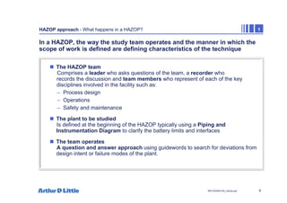 9
NPC/20365/140_Hazop.ppt
HAZOP approach - What happens in a HAZOP? 1
In a HAZOP, the way the study team operates and the manner in which the
scope of work is defined are defining characteristics of the technique
„ The HAZOP team
Comprises a leader who asks questions of the team, a recorder who
records the discussion and team members who represent of each of the key
disciplines involved in the facility such as:
– Process design
– Operations
– Safety and maintenance
„ The plant to be studied
Is defined at the beginning of the HAZOP typically using a Piping and
Instrumentation Diagram to clarify the battery limits and interfaces
„ The team operates
A question and answer approach using guidewords to search for deviations from
design intent or failure modes of the plant.
 