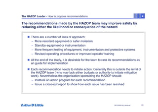 91
NPC/20365/140_Hazop.ppt
The HAZOP Leader - How to propose recommendations 4
The recommendations made by the HAZOP team may improve safety by
reducing either the likelihood or consequence of the hazard
„ There are a number of lines of approach:
– More resistant equipment or safer materials
– Standby equipment or instrumentation
– More frequent testing of equipment, instrumentation and protective systems
– Revised operating procedures or improved operator training
„ At the end of the study, it is desirable for the team to rank its recommendations as
an guide for implementation
„ Each recommendation needs to initiate action. Generally this is outside the remit of
the HAZOP team ( who may lack either budgets or authority to initiate mitigation
work). Nevertheless the organisation sponsoring the HAZOP should:
– Institute an action program for each recommendation
– Issue a close-out report to show how each issue has been resolved
 