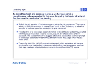 97
NPC/20365/140_Hazop.ppt
Leadership Style 4
To assist feedback and personal learning, we have prepared a
questionnaire to be completed by the recorder giving the leader structured
feedback on the conduct of the meeting
„ Style is largely a matter of behaviour appropriate to the circumstances. This means
we do not intend the scoring to be read from ‘good’ to ‘bad’ but simply to allow the
recorder to indicate his or her perception of what happened
„ The objective is to encourage leaders to reflect on the style and tactics they adopted
with the group in question so as to assess, in quiet, the effectiveness of their
approach. The scales themselves suggest alternative approaches and may prompt
or encourage leaders to ‘try something different’ where they judge it may have a
better effect
„ The profile (HeLP for HAZOP evaluation / Leader Profile) we believe will become
more useful as a variety of recorders complete the form and leaders can see how
their style has been reflected in the comments from different HAZOP teams
 