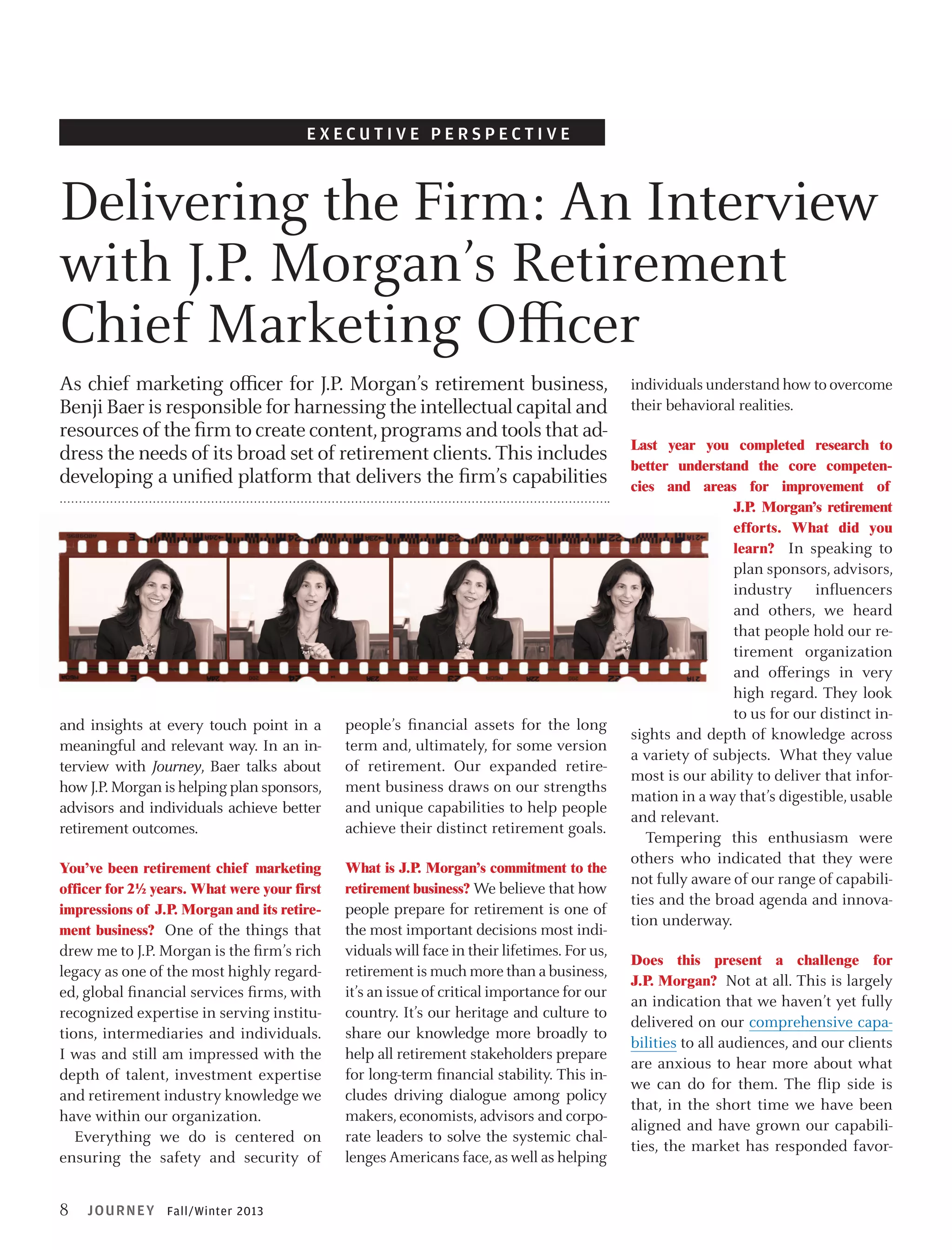 E x ecutive perspective

Delivering the Firm: An Interview
with J.P. Morgan’s Retirement
Chief Marketing Officer
As chief marketing officer for J.P. Morgan’s retirement business,
Benji Baer is responsible for harnessing the intellectual capital and
resources of the firm to create content, programs and tools that address the needs of its broad set of retirement clients. This includes
developing a unified platform that delivers the firm’s capabilities

and insights at every touch point in a
meaningful and relevant way. In an interview with Journey, Baer talks about
how J.P. Morgan is helping plan sponsors,
advisors and individuals achieve better
retirement outcomes.

people’s financial assets for the long
term and, ultimately, for some version
of retirement. Our expanded retirement business draws on our strengths
and unique capabilities to help people
achieve their distinct retirement goals.

You’ve been retirement chief marketing
officer for 2½ years. What were your first
impressions of J.P. Morgan and its retirement business? One of the things that

What is J.P. Morgan’s commitment to the
retirement business? We believe that how

drew me to J.P. Morgan is the firm’s rich
legacy as one of the most highly regarded, global financial services firms, with
recognized expertise in serving institutions, intermediaries and individuals.
I was and still am impressed with the
depth of talent, investment expertise
and retirement industry knowledge we
have within our organization.
Everything we do is centered on
ensuring the safety and security of

8

JOURN EY Fall/Winter 2013

people prepare for retirement is one of
the most important decisions most individuals will face in their lifetimes. For us,
retirement is much more than a business,
it’s an issue of critical importance for our
country. It’s our heritage and culture to
share our knowledge more broadly to
help all retirement stakeholders prepare
for long-term financial stability. This includes driving dialogue among policy
makers, economists, advisors and corporate leaders to solve the systemic challenges Americans face, as well as helping

individuals understand how to overcome
their behavioral realities.
Last year you completed research to
better understand the core competencies and areas for improvement of
J.P Morgan’s retirement
.
efforts. What did you
learn? In speaking to

plan sponsors, advisors,
industry influencers
and others, we heard
that people hold our retirement organization
and offerings in very
high regard. They look
to us for our distinct insights and depth of knowledge across
a variety of subjects. What they value
most is our ability to deliver that information in a way that’s digestible, usable
and relevant.
Tempering this enthusiasm were
others who indicated that they were
not fully aware of our range of capabilities and the broad agenda and innovation underway.
Does this present a challenge for
J.P. Morgan? Not at all. This is largely

an indication that we haven’t yet fully
delivered on our comprehensive capabilities to all audiences, and our clients
are anxious to hear more about what
we can do for them. The flip side is
that, in the short time we have been
aligned and have grown our capabilities, the market has responded favor-

 