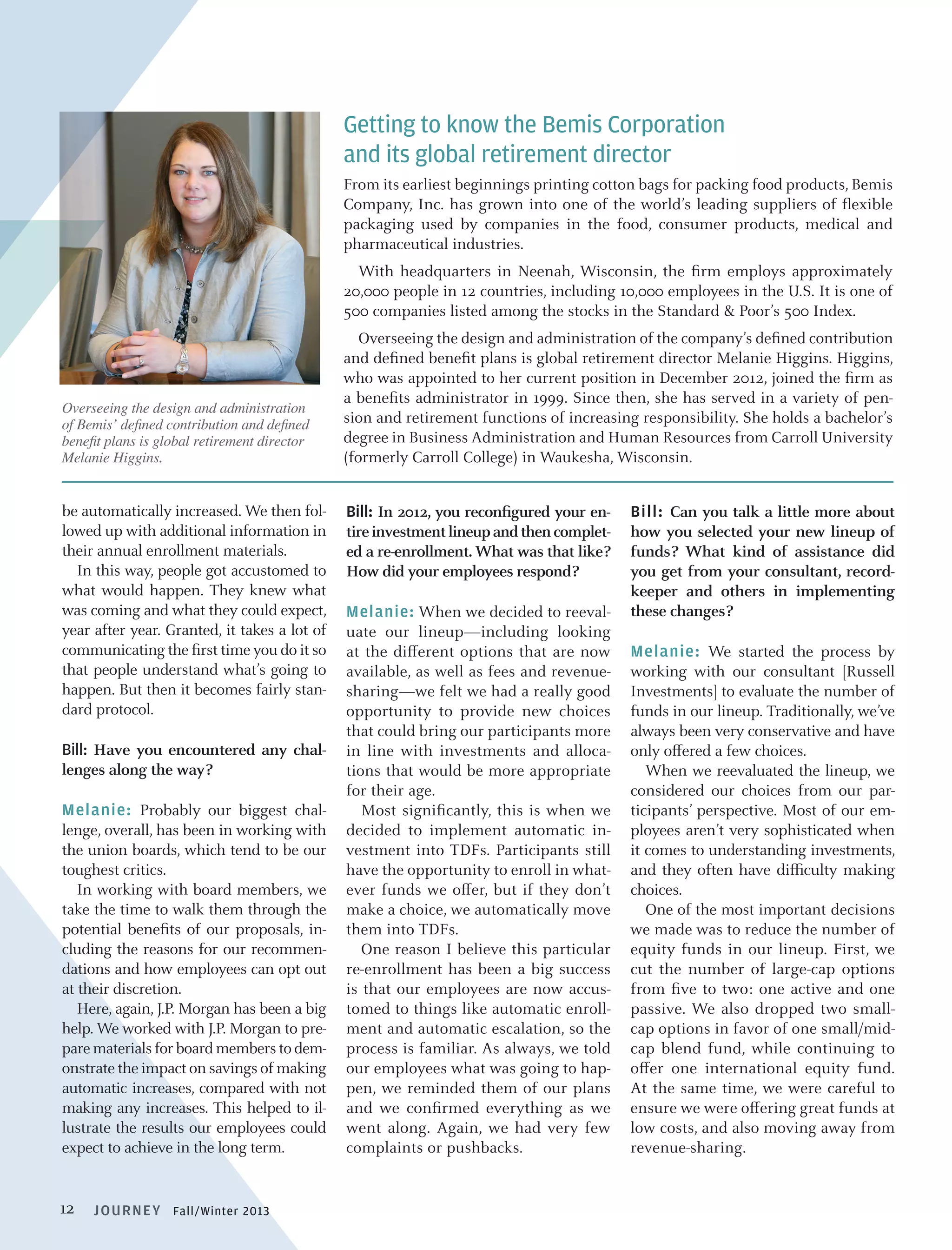 Getting to know the Bemis Corporation
and its global retirement director
From its earliest beginnings printing cotton bags for packing food products, Bemis
Company, Inc. has grown into one of the world’s leading suppliers of flexible
packaging used by companies in the food, consumer products, medical and
pharmaceutical industries.
	 With headquarters in Neenah, Wisconsin, the firm employs approximately
20,000 people in 12 countries, including 10,000 employees in the U.S. It is one of
500 companies listed among the stocks in the Standard  Poor’s 500 Index.

Overseeing the design and administration
of Bemis’ defined contribution and defined
benefit plans is global retirement director
Melanie Higgins.

be automatically increased. We then followed up with additional information in
their annual enrollment materials.
In this way, people got accustomed to
what would happen. They knew what
was coming and what they could expect,
year after year. Granted, it takes a lot of
communicating the first time you do it so
that people understand what’s going to
happen. But then it becomes fairly standard protocol.
Bill: Have you encountered any challenges along the way?
Melanie: Probably our biggest challenge, overall, has been in working with
the union boards, which tend to be our
toughest critics.
In working with board members, we
take the time to walk them through the
potential benefits of our proposals, including the reasons for our recommendations and how employees can opt out
at their discretion.
Here, again, J.P. Morgan has been a big
help. We worked with J.P. Morgan to prepare materials for board members to demonstrate the impact on savings of making
automatic increases, compared with not
making any increases. This helped to illustrate the results our employees could
expect to achieve in the long term.

12

J O U R N EY Fall/Winter 2013

	 Overseeing the design and administration of the company’s defined contribution
and defined benefit plans is global retirement director Melanie Higgins. Higgins,
who was appointed to her current position in December 2012, joined the firm as
a benefits administrator in 1999. Since then, she has served in a variety of pension and retirement functions of increasing responsibility. She holds a bachelor’s
degree in Business Administration and Human Resources from Carroll University
(formerly Carroll College) in Waukesha, Wisconsin.
Bill: In 2012, you reconfigured your entire investment lineup and then completed a re-enrollment. What was that like?
How did your employees respond? 	
Melanie: When we decided to reevaluate our lineup—including looking
at the different options that are now
available, as well as fees and revenuesharing—we felt we had a really good
opportunity to provide new choices
that could bring our participants more
in line with investments and allocations that would be more appropriate
for their age.
Most significantly, this is when we
decided to implement automatic investment into TDFs. Participants still
have the opportunity to enroll in whatever funds we offer, but if they don’t
make a choice, we automatically move
them into TDFs.
One reason I believe this particular
re-enrollment has been a big success
is that our employees are now accustomed to things like automatic enrollment and automatic escalation, so the
process is familiar. As always, we told
our employees what was going to happen, we reminded them of our plans
and we confirmed everything as we
went along. Again, we had very few
complaints or pushbacks.

Bill: Can you talk a little more about
how you selected your new lineup of
funds? What kind of assistance did
you get from your consultant, recordkeeper and others in implementing
these changes?
Melanie: We started the process by
working with our consultant [Russell
Investments] to evaluate the number of
funds in our lineup. Traditionally, we’ve
always been very conservative and have
only offered a few choices.
When we reevaluated the lineup, we
considered our choices from our participants’ perspective. Most of our employees aren’t very sophisticated when
it comes to understanding investments,
and they often have difficulty making
choices.
One of the most important decisions
we made was to reduce the number of
equity funds in our lineup. First, we
cut the number of large-cap options
from five to two: one active and one
passive. We also dropped two smallcap options in favor of one small/midcap blend fund, while continuing to
offer one international equity fund.
At the same time, we were careful to
ensure we were offering great funds at
low costs, and also moving away from
revenue-sharing.

 