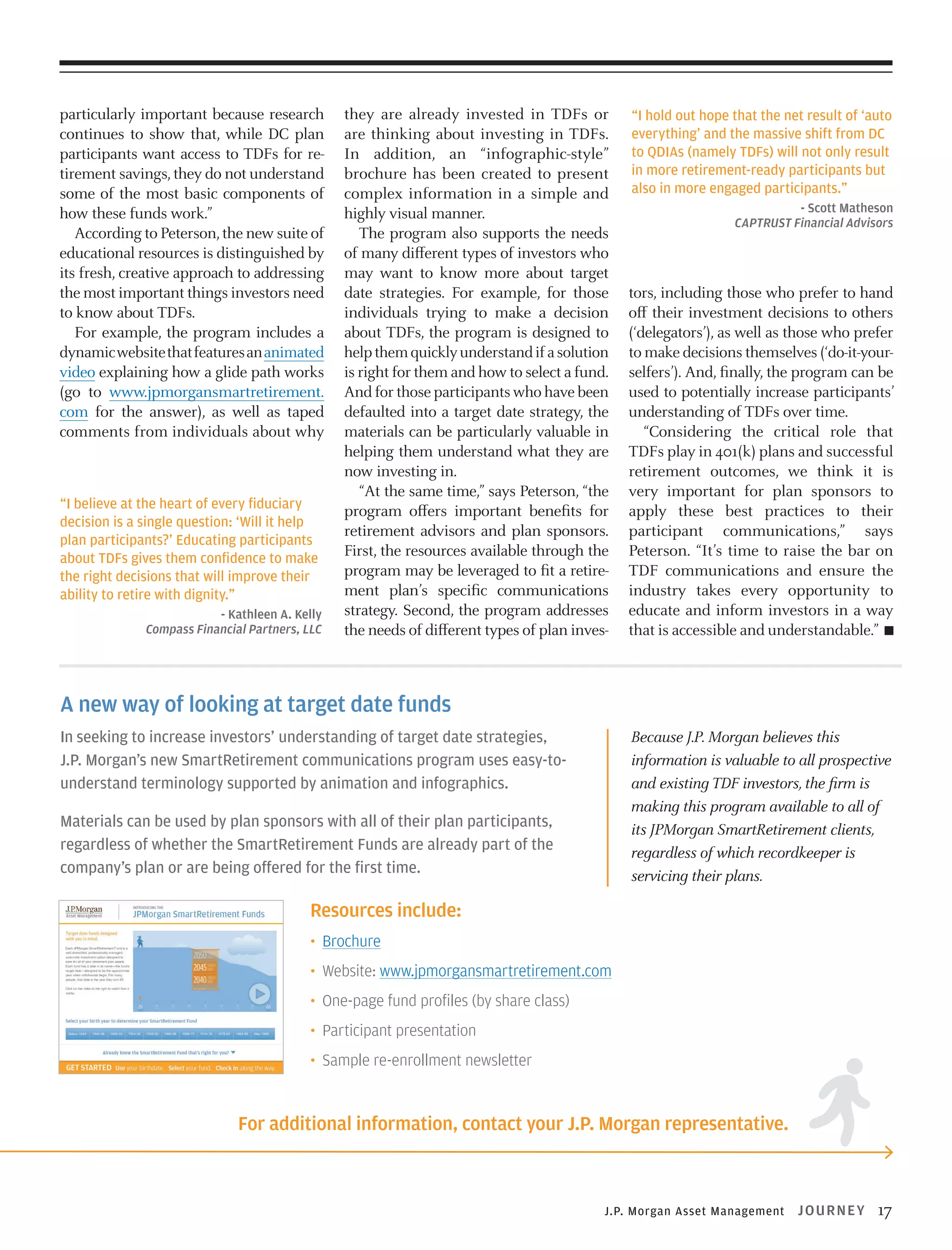 particularly important because research
continues to show that, while DC plan
participants want access to TDFs for retirement savings, they do not understand
some of the most basic components of
how these funds work.”
According to Peterson, the new suite of
educational resources is distinguished by
its fresh, creative approach to addressing
the most important things investors need
to know about TDFs.
For example, the program includes a
dynamic website that features an animated
video explaining how a glide path works
(go to www.jpmorgansmartretirement.
com for the answer), as well as taped
comments from individuals about why

“I believe at the heart of every fiduciary
decision is a single question: ‘Will it help
plan participants?’ Educating participants
about TDFs gives them confidence to make
the right decisions that will improve their
ability to retire with dignity.”
- Kathleen A. Kelly
Compass Financial Partners, LLC

they are already invested in TDFs or
are thinking about investing in TDFs.
In addition, an “infographic-style”
brochure has been created to present
complex information in a simple and
highly visual manner.
The program also supports the needs
of many different types of investors who
may want to know more about target
date strategies. For example, for those
individuals trying to make a decision
about TDFs, the program is designed to
help them quickly understand if a solution
is right for them and how to select a fund.
And for those participants who have been
defaulted into a target date strategy, the
materials can be particularly valuable in
helping them understand what they are
now investing in.
“At the same time,” says Peterson, “the
program offers important benefits for
retirement advisors and plan sponsors.
First, the resources available through the
program may be leveraged to fit a retirement plan’s specific communications
strategy. Second, the program addresses
the needs of different types of plan inves-

“I hold out hope that the net result of ‘auto
everything’ and the massive shift from DC
to QDIAs (namely TDFs) will not only result
in more retirement-ready participants but
also in more engaged participants.”
- Scott Matheson
CAPTRUST Financial Advisors

tors, including those who prefer to hand
off their investment decisions to others
(‘delegators’), as well as those who prefer
to make decisions themselves (‘do-it-yourselfers’). And, finally, the program can be
used to potentially increase participants’
understanding of TDFs over time.
“Considering the critical role that
TDFs play in 401(k) plans and successful
retirement outcomes, we think it is
very important for plan sponsors to
apply these best practices to their
participant communications,” says
Peterson. “It’s time to raise the bar on
TDF communications and ensure the
industry takes every opportunity to
educate and inform investors in a way
that is accessible and understandable.”

A new way of looking at target date funds
In seeking to increase investors’ understanding of target date strategies,
J.P. Morgan’s new SmartRetirement communications program uses easy-tounderstand terminology supported by animation and infographics.

Because J.P. Morgan believes this
information is valuable to all prospective
and existing TDF investors, the firm is
making this program available to all of
its JPMorgan SmartRetirement clients,
regardless of which recordkeeper is
servicing their plans.

Materials can be used by plan sponsors with all of their plan participants,
regardless of whether the SmartRetirement Funds are already part of the
company’s plan or are being offered for the first time.

Resources include:
• Brochure
• Website: www.jpmorgansmartretirement.com
• One-page fund profiles (by share class)
• Participant presentation
• Sample re-enrollment newsletter

For additional information, contact your J.P. Morgan representative.

J.P. Morgan Asset Management

J OU R N EY

17

 