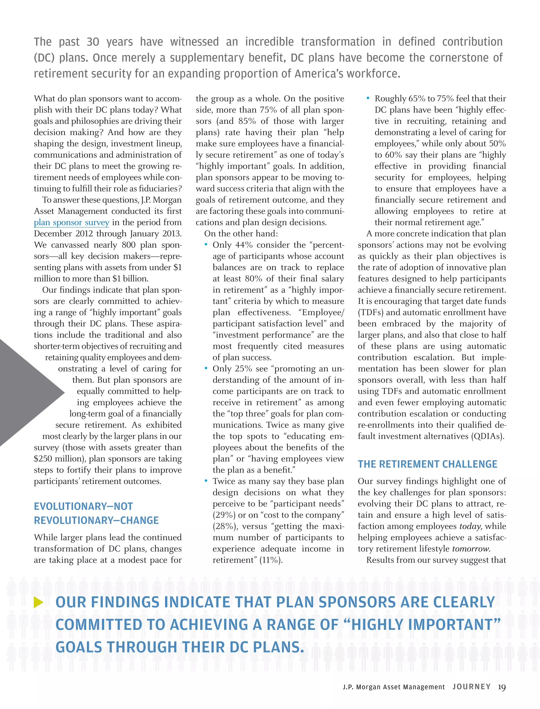 The past 30 years have witnessed an incredible transformation in defined contribution
(DC) plans. Once merely a supplementary benefit, DC plans have become the cornerstone of
retirement security for an expanding proportion of America’s workforce.
What do plan sponsors want to accomplish with their DC plans today? What
goals and philosophies are driving their
decision making? And how are they
shaping the design, investment lineup,
communications and administration of
their DC plans to meet the growing retirement needs of employees while continuing to fulfill their role as fiduciaries?
To answer these questions, J.P. Morgan
Asset Management conducted its first
plan sponsor survey in the period from
December 2012 through January 2013.
We canvassed nearly 800 plan sponsors—all key decision makers—representing plans with assets from under $1
million to more than $1 billion.
Our findings indicate that plan sponsors are clearly committed to achieving a range of “highly important” goals
through their DC plans. These aspirations include the traditional and also
shorter-term objectives of recruiting and
retaining quality employees and demonstrating a level of caring for
them. But plan sponsors are
equally committed to helping employees achieve the
long-term goal of a financially
secure retirement. As exhibited
most clearly by the larger plans in our
survey (those with assets greater than
$250 million), plan sponsors are taking
steps to fortify their plans to improve
participants’ retirement outcomes.

EVOLUTIONARY—NOT
REVOLUTIONARY—CHANGE
While larger plans lead the continued
transformation of DC plans, changes
are taking place at a modest pace for

the group as a whole. On the positive
side, more than 75% of all plan sponsors (and 85% of those with larger
plans) rate having their plan “help
make sure employees have a financially secure retirement” as one of today’s
“highly important” goals. In addition,
plan sponsors appear to be moving toward success criteria that align with the
goals of retirement outcome, and they
are factoring these goals into communications and plan design decisions.
On the other hand:
•	 Only 44% consider the “percentage of participants whose account
balances are on track to replace
at least 80% of their final salary
in retirement” as a “highly important” criteria by which to measure
plan effectiveness. “Employee/
participant satisfaction level” and
“investment performance” are the
most frequently cited measures
of plan success.
•	 Only 25% see “promoting an understanding of the amount of income participants are on track to
receive in retirement” as among
the “top three” goals for plan communications. Twice as many give
the top spots to “educating employees about the benefits of the
plan” or “having employees view
the plan as a benefit.”
•	 Twice as many say they base plan
design decisions on what they
perceive to be “participant needs”
(29%) or on “cost to the company”
(28%), versus “getting the maximum number of participants to
experience adequate income in
retirement” (11%).

•	 Roughly 65% to 75% feel that their

DC plans have been “highly effective in recruiting, retaining and
demonstrating a level of caring for
employees,” while only about 50%
to 60% say their plans are “highly
effective in providing financial
security for employees, helping
to ensure that employees have a
financially secure retirement and
allowing employees to retire at
their normal retirement age.”
A more concrete indication that plan
sponsors’ actions may not be evolving
as quickly as their plan objectives is
the rate of adoption of innovative plan
features designed to help participants
achieve a financially secure retirement.
It is encouraging that target date funds
(TDFs) and automatic enrollment have
been embraced by the majority of
larger plans, and also that close to half
of these plans are using automatic
contribution escalation. But implementation has been slower for plan
sponsors overall, with less than half
using TDFs and automatic enrollment
and even fewer employing automatic
contribution escalation or conducting
re-enrollments into their qualified default investment alternatives (QDIAs).

THE RETIREMENT CHALLENGE
Our survey findings highlight one of
the key challenges for plan sponsors:
evolving their DC plans to attract, retain and ensure a high level of satisfaction among employees today, while
helping employees achieve a satisfactory retirement lifestyle tomorrow.
Results from our survey suggest that

OUR FINDINGS INDICATE THAT PLAN SPONSORS ARE CLEARLY
COMMITTED TO ACHIEVING A RANGE OF “HIGHLY IMPORTANT”
GOALS THROUGH THEIR DC PLANS.
J.P. Morgan Asset Management

J OU R N EY

19

 