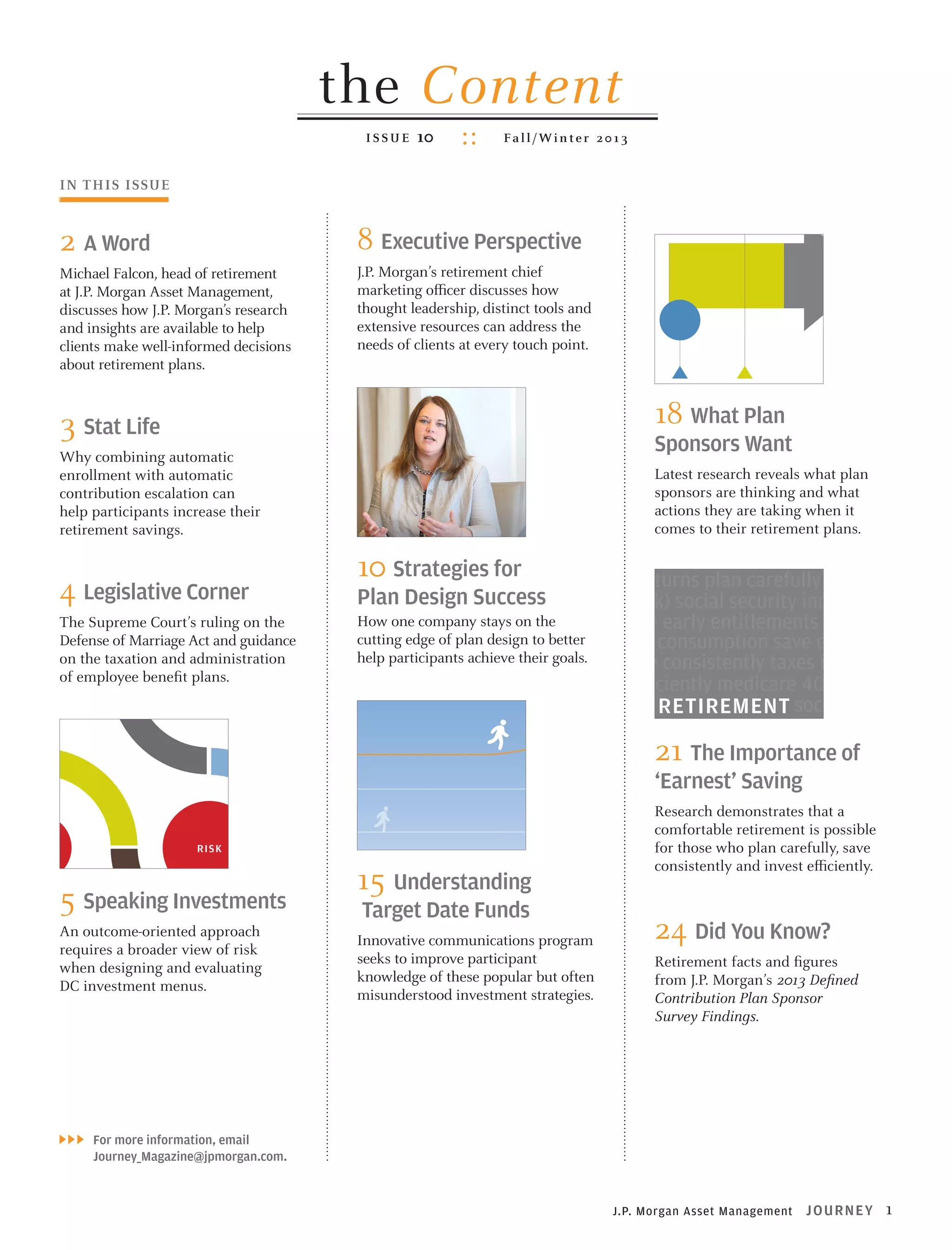 The past 30 years have wi
(DC) plans. Once merely a su
retirement security for an exp

the Content
ISSUE

10

Fa l l / Wi n t e r 2 0 1 3

What Plan Sponsors
Want From Their DC
Plans—And What They
8 Executive Are Doing About It
Perspective

IN THIS ISSUE

2 A Word
Michael Falcon, head of retirement
at J.P. Morgan Asset Management,
discusses how J.P. Morgan’s research
and insights are available to help
clients make well-informed decisions
about retirement plans.

Findings from J.P. Morgan’s inaugural 2013

J.P. Morgan’s retirementContribution Plan Sponsor Survey
Defined chief
marketing officer discusses how
thought leadership, distinct tools and
extensive resources can address the
needs of clients at every touch point.

Why combining automatic
enrollment with automatic
contribution escalation can
help participants increase their
retirement savings.

g

4 Legislative Corner
The Supreme Court’s ruling on the
Defense of Marriage Act and guidance
on the taxation and administration
of employee benefit plans.

s
R ISK
I

EVOLUTIONARY—NOT
REVOLUTIONARY—CHANGE

18 What Plan

3 Stat Life

RIS K

J OU R NEY Fall 2013

5 Speaking Investments
An outcome-oriented approach
requires a broader view of risk
when designing and evaluating
DC investment menus.

a broader definition of risk when designing and
investment menus can help potentially increase the
ess of defined contribution (DC) plans and may assist
ts in reaching their savings and investing goals.

What do plan sponsors want to accomplish with their DC plans today? What
goals and philosophies are driving their
decision making? And how are they
shaping the design, investment lineup,
communications and administration of
their DC plans to meet the growing retirement needs of employees while continuing to fulfill their role as fiduciaries?
To answer these questions, J.P. Morgan
Asset Management conducted its first
plan sponsor survey in the period from
December 2012 through January 2013.
We canvassed nearly 800 plan sponsors–
all key decision makers–representing
plans with assets from under $1 million
to more than $1 billion.
Our findings indicate that plan sponsors are clearly committed to achieving a range of “highly important” goals
through their DC plans. These aspirations include the traditional and also
shorter term objectives of recruiting and
retaining quality employees and demonstrating a level of caring for
them. But plan sponsors are
equally committed to helping employees achieve the
long-term goal of a financially
secure retirement. As exhibited
most clearly by the larger plans in our
survey (those with assets greater than
$250 million), plan sponsors are taking
steps to fortify their plans to improve
participants’ retirement outcomes.

Sponsors Want

While larger plans lead the continued
transformation of DC plans, changes
are taking place at a modest pace for

OUR FINDINGS IND
COMMITTED TO AC
GOALS THROUGH

Latest research reveals what plan
sponsors are thinking and what
actions they are taking when it
comes to their retirement plans.

employment taxes market returns 401(k) sav
taxes consumption save consistently medica
market returns plan carefully invest efficientl
Plan Design Success
medicare 401(k) social security income consumpt
How one company stays on Funds plan save early entitlements plan 401(k) car
Understand Target Date the
cutting edge of plan design to employment consumption save early entitlemen
better
help participants achieve theirsecurity save consistently taxes income medicar
social goals.
invest efficiently medicare 401(k) market ret
income NEW RETIREMENT social security 401
consumption STUDY EMPHASIZES plan carefu
21 The Importance of
THE IMPORTANCE OF medicare taxes en
income save early DILIGENT,Saving
‘Earnest’ ‘EARNEST’ SAVING
save early planResearch demonstrates that a social securi
carefully employment
medicare comfortable retirement consistently plan
taxes 401(k) save is possible
market returnsthose who plan carefully, save
for entitlements income consumptio
consistently employment social security mark
consistently and invest efficiently.
15 Understanding save early invest efficiently medicare income
Target Date Funds consumption entitlements social security 401(k
income save earlyYou Know? consistently
24 Did plan carefully
Innovative communications program
medicare 401(k) plan carefully market retur
seeks to improve participant
Retirement facts and figures
entitlementsfrom J.P. Morgan’s 2013 Defined
consumption save consistently me
knowledge of these popular but often
social security invest efficiently plan carefull
misunderstood investment strategies.
Contribution Plan Sponsor
401(k) consumption save consistently medica
Survey Findings.

LESSONS for
10 From the Field...
Strategies

HOW ONE COMPANY CONTINUES TO ENHANCE
ITS RETIREMENT PLANS TO HELP ITS
EMPLOYEES BETTER MEET THEIR GOALS

First introduced 20 years ago, target date funds (TDFs) now rank as one

of the most popular retirement investment options in America, thanks,
in particular, to their growing use in defined contribution (DC) plans.

n DC plans face a variety of risks, including market-related risks such
tion, fluctuating interest rates and market volatility, as well as personal
outliving their assets and making poor decisions when selecting and
r investments (as shown in Exhibit 1). While the types and degree of risks
re exposed to may vary over time (as shown in Exhibit 2), one fact remains
management is critical For more information, email
for achieving successful investment outcomes.

Journey_Magazine@jpmorgan.com.

for a new way of thinking

sponsors and advisors are doing their part to help mitigate risk
g choice within DC investment lineups, they also need to ensure
evaluating and monitoring these investments and solutions in an
way. This means taking the potential for delivering better retirement
consideration.

J.P. Morgan Asset Management

J OU R NEY

1

 