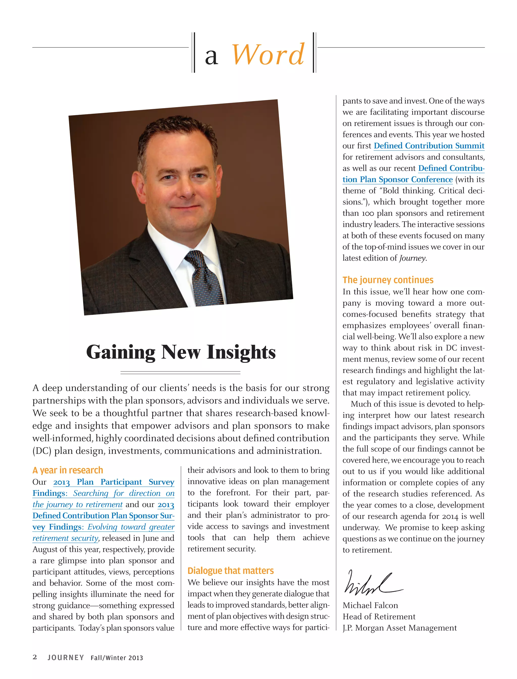 a Word
pants to save and invest. One of the ways
we are facilitating important discourse
on retirement issues is through our conferences and events. This year we hosted
our first Defined Contribution Summit
for retirement advisors and consultants,
as well as our recent Defined Contribution Plan Sponsor Conference (with its
theme of “Bold thinking. Critical decisions.”), which brought together more
than 100 plan sponsors and retirement
industry leaders. The interactive sessions
at both of these events focused on many
of the top-of-mind issues we cover in our
latest edition of Journey.

The journey continues

Gaining New Insights
A deep understanding of our clients’ needs is the basis for our strong
partnerships with the plan sponsors, advisors and individuals we serve.
We seek to be a thoughtful partner that shares research-based knowledge and insights that empower advisors and plan sponsors to make
well-informed, highly coordinated decisions about defined contribution
(DC) plan design, investments, communications and administration.
A year in research
Our 2013 Plan Participant Survey
Findings: Searching for direction on
the journey to retirement and our 2013
Defined Contribution Plan Sponsor Survey Findings: Evolving toward greater
retirement security, released in June and
August of this year, respectively, provide
a rare glimpse into plan sponsor and
participant attitudes, views, perceptions
and behavior. Some of the most compelling insights illuminate the need for
strong guidance—something expressed
and shared by both plan sponsors and
participants. Today’s plan sponsors value

2

JOURN EY Fall/Winter 2013

their advisors and look to them to bring
innovative ideas on plan management
to the forefront. For their part, participants look toward their employer
and their plan’s administrator to provide access to savings and investment
tools that can help them achieve
retirement security.

In this issue, we’ll hear how one company is moving toward a more outcomes-focused benefits strategy that
emphasizes employees’ overall financial well-being. We’ll also explore a new
way to think about risk in DC investment menus, review some of our recent
research findings and highlight the latest regulatory and legislative activity
that may impact retirement policy.
Much of this issue is devoted to helping interpret how our latest research
findings impact advisors, plan sponsors
and the participants they serve. While
the full scope of our findings cannot be
covered here, we encourage you to reach
out to us if you would like additional
information or complete copies of any
of the research studies referenced. As
the year comes to a close, development
of our research agenda for 2014 is well
underway. We promise to keep asking
questions as we continue on the journey
to retirement.

Dialogue that matters
We believe our insights have the most
impact when they generate dialogue that
leads to improved standards, better alignment of plan objectives with design structure and more effective ways for partici-

Michael Falcon
Head of Retirement
J.P. Morgan Asset Management

 