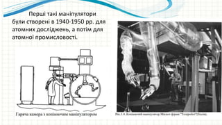 Перші такі маніпулятори
були створені в 1940-1950 рр. для
атомних досліджень, а потім для
атомної промисловості.
 