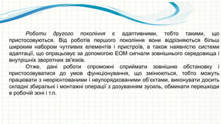Роботи другого покоління є адаптивними, тобто такими, що
пристосовуються. Від роботів першого покоління вони відрізняються більш
широким набором чутливих елементів і пристроїв, а також наявністю системи
адаптації, що опрацьовує за допомогою ЕОМ сигнали зовнішнього середовища і
внутрішніх зворотних зв'язків.
Отже, дані роботи спроможні сприймати зовнішню обстановку і
пристосовуватися до умов функціонування, що змінюються, тобто можуть
працювати з неорієнтованими і неупорядкованими об’єктами, виконувати досить
складні збиральні і монтажні операції з дозуванням зусиль, обминати перешкоди
в робочій зоні і т.п.
 