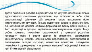 Третє покоління роботів відрізняється від другого покоління більш
вдосконалою системою управління, що включає в себе крім
автоматизації фізичних дій людини також виконання його
інтелектуальних функцій. Їхньою відмітною рисою є спроможність
до навчання на досвіді шляхом формування банку даних (знань) і
його адаптації в процесі вирішення інтелектуальних задач. Тому
робот третього покоління спроможний у принципі розуміти
природну мову і вести діалог із людиною, формувати
концептуальну модель зовнішнього середовища, розпізнавати й
аналізувати складні ситуації, навчатися поняттям, планувати
поведінку і функціонувати в умовах неповної інформації і навіть
при її тимчасовій відсутності.
 