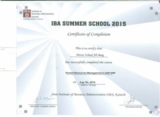 ----------------------------------------------------------------------,
•• DD Institute of
~ Business Administration
~Karachi
Leadership and Ideas for Tomorrow
IDA SUMMER SCHOOL 20 15
Certificate of Completion
'I'liis is to certify tliat
'Mirza Irsliad Ali CBaig
lias successfully completed tlie course
Human Resources Management in SAP ERP
on Aug 7th, 2015
(24th Jul- 7th Aug)
from Institute of Business Administration. (FB.Jl) 'Karachi r>
:£t-dL~I
• DIRECTOR-SUMMER SCHOOL PROGRAM OFFICER
•
•
 
