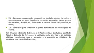  XIV – Estimular a organização estudantil em estabelecimentos de ensino e
na comunidade por meio de grêmios, conselhos, comissões, fóruns, grupos
de trabalhos, associações, federações e demais formas de participação
social;
 XV – Contribuir para fortalecer a gestão democrática das instituições de
ensino.
XVI – Divulgar o Estatuto da Criança e do Adolescente, o Estatuto da Igualdade
Racial, o Estatuto da Juventude, a legislação social em vigor e as políticas
públicas, contribuindo para a formação e o exercício da cidadania do
estudante e da comunidade escolar;
 