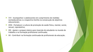  XVII – Acompanhar o adolescente em cumprimento de medidas
socioeducativas e a respectiva família na consecução de objetivos
educacionais;
 XVIII – Fortalecer a cultura de promoção da saúde física, mental, social,
sexual, reprodutiva;
 XIX – Apoiar o preparo básico para inserção do estudante no mundo do
trabalho e na formação profissional continuada;
 XX – Contribuir na formação continuada de profissionais da educação.
 
