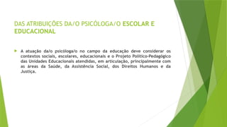 DAS ATRIBUIÇÕES DA/O PSICÓLOGA/O ESCOLAR E
EDUCACIONAL
 A atuação da/o psicóloga/o no campo da educação deve considerar os
contextos sociais, escolares, educacionais e o Projeto Político-Pedagógico
das Unidades Educacionais atendidas, em articulação, principalmente com
as áreas da Saúde, da Assistência Social, dos Direitos Humanos e da
Justiça.
 