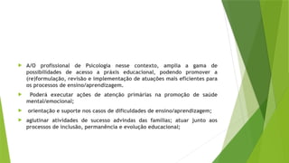  A/O profissional de Psicologia nesse contexto, amplia a gama de
possibilidades de acesso a práxis educacional, podendo promover a
(re)formulação, revisão e implementação de atuações mais eficientes para
os processos de ensino/aprendizagem.
 Poderá executar ações de atenção primárias na promoção de saúde
mental/emocional;
 orientação e suporte nos casos de dificuldades de ensino/aprendizagem;
 aglutinar atividades de sucesso advindas das famílias; atuar junto aos
processos de inclusão, permanência e evolução educacional;
 