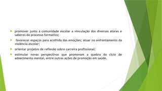  promover junto à comunidade escolar a vinculação dos diversos atores e
saberes do processo formativo;
 favorecer espaços para acolhida das emoções; atuar no enfrentamento da
violência escolar;
 orientar projetos de reflexão sobre carreira profissional;
 estimular novas perspectivas que promovam a quebra do ciclo de
adoecimento mental, entre outras ações de promoção em saúde.
 