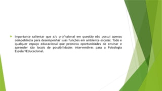  Importante salientar que a/o profissional em questão não possui apenas
competência para desempenhar suas funções em ambiente escolar. Todo e
qualquer espaço educacional que promova oportunidades de ensinar e
aprender são locais de possibilidades interventivas para a Psicologia
Escolar/Educacional.
 