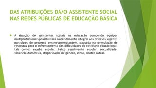 DAS ATRIBUIÇÕES DA/O ASSISTENTE SOCIAL
NAS REDES PÚBLICAS DE EDUCAÇÃO BÁSICA
 A atuação de assistentes sociais na educação compondo equipes
multiprofissionais possibilitará o atendimento integral aos diversos sujeitos
partícipes do processo ensino‐aprendizagem, pautada na formulação de
respostas para o enfrentamento das dificuldades do cotidiano educacional,
tais como: evasão escolar, baixo rendimento escolar, sexualidade,
violência doméstica, disparidades de gênero, etnia, dentre outras.
 