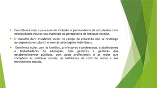  Contribuirá com o processo de inclusão e permanência de estudantes com
necessidades educativas especiais na perspectiva da inclusão escolar.
 O trabalho da/o assistente social no campo da educação não se restringe
ao segmento estudantil e nem às abordagens individuais.
 Envolverá ações com as famílias, professores e professoras, trabalhadores
e trabalhadoras da educação, com gestores e gestoras dos
estabelecimentos públicos, com as/os profissionais e as redes que
compõem as políticas sociais, as instâncias de controle social e aos
movimentos sociais.
 