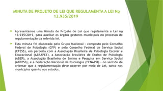 MINUTA DE PROJETO DE LEI QUE REGULAMENTA A LEI No
13.935/2019
 Apresentamos uma Minuta de Projeto de Lei que regulamenta a Lei no
13.935/2019, para auxiliar os órgãos gestores municipais no processo de
regulamentação da referida lei.
 Esta minuta foi elaborada pelo Grupo Nacional – composto pelo Conselho
Federal de Psicologia (CFP) e pelo Conselho Federal de Serviço Social
(CFESS), em parceria com a Associação Brasileira de Psicologia Escolar e
Educacional (ABRAPEE), a Associação Brasileira de Ensino de Psicologia
(ABEP), a Associação Brasileira de Ensino e Pesquisa em Serviço Social
(ABEPSS), e a Federação Nacional de Psicólogos (FENAPSI) – no sentido de
orientar que a regulamentação deve ocorrer por meio de Lei, tanto nos
municípios quanto nos estados.
 