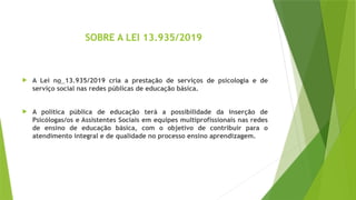 SOBRE A LEI 13.935/2019
 A Lei no 13.935/2019 cria a prestação de serviços de psicologia e de
serviço social nas redes públicas de educação básica.
 A política pública de educação terá a possibilidade da inserção de
Psicólogas/os e Assistentes Sociais em equipes multiprofissionais nas redes
de ensino de educação básica, com o objetivo de contribuir para o
atendimento integral e de qualidade no processo ensino aprendizagem.
 