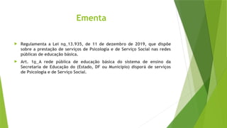 Ementa
 Regulamenta a Lei no 13.935, de 11 de dezembro de 2019, que dispõe
sobre a prestação de serviços de Psicologia e de Serviço Social nas redes
públicas de educação básica.
 Art. 1o A rede pública de educação básica do sistema de ensino da
Secretaria de Educação do (Estado, DF ou Município) disporá de serviços
de Psicologia e de Serviço Social.
 