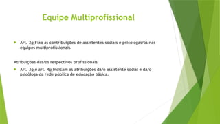 Equipe Multiprofissional
 Art. 2o Fixa as contribuições de assistentes sociais e psicólogas/os nas
equipes multiprofissionais.
Atribuições das/os respectivos profissionais
 Art. 3o e art. 4o Indicam as atribuições da/o assistente social e da/o
psicóloga da rede pública de educação básica.
 