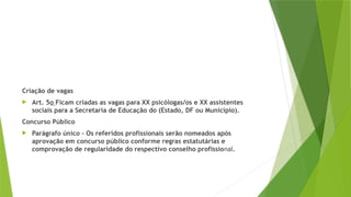 Criação de vagas
 Art. 5o Ficam criadas as vagas para XX psicólogas/os e XX assistentes
sociais para a Secretaria de Educação do (Estado, DF ou Município).
Concurso Público
 Parágrafo único – Os referidos profissionais serão nomeados após
aprovação em concurso público conforme regras estatutárias e
comprovação de regularidade do respectivo conselho profissional.
 