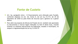 Fonte de Custeio
 Art. 6o, parágrafo único – O financiamento será efetuado pelo Fundeb,
conforme disposto no art. 26, Inciso II, da Lei no 14.113, de 25 de
dezembro de 2020 ou pela fonte de recursos que a gestora ou o gestor
definir.
 Para além da proposta de Minuta de Projeto de lei, também são apontados
os documentos e marcos legais indicados no item 8 deste Guia, visando
orientar os sistemas educacionais da federação, estados e municípios, no
amparo à regulamentação da Lei no 13.935/19
 