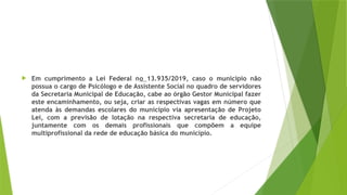  Em cumprimento a Lei Federal no 13.935/2019, caso o município não
possua o cargo de Psicólogo e de Assistente Social no quadro de servidores
da Secretaria Municipal de Educação, cabe ao órgão Gestor Municipal fazer
este encaminhamento, ou seja, criar as respectivas vagas em número que
atenda às demandas escolares do município via apresentação de Projeto
Lei, com a previsão de lotação na respectiva secretaria de educação,
juntamente com os demais profissionais que compõem a equipe
multiprofissional da rede de educação básica do município.
 
