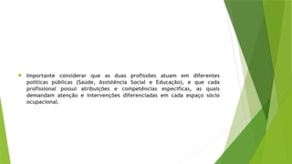  Importante considerar que as duas profissões atuam em diferentes
políticas públicas (Saúde, Assistência Social e Educação), e que cada
profissional possui atribuições e competências específicas, as quais
demandam atenção e intervenções diferenciadas em cada espaço sócio
ocupacional.
 