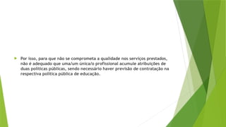  Por isso, para que não se comprometa a qualidade nos serviços prestados,
não é adequado que uma/um única/o profissional acumule atribuições de
duas políticas públicas, sendo necessário haver previsão de contratação na
respectiva política pública de educação.
 