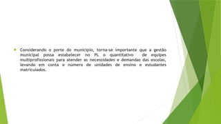  Considerando o porte do município, torna-se importante que a gestão
municipal possa estabelecer no PL o quantitativo de equipes
multiprofissionais para atender as necessidades e demandas das escolas,
levando em conta o número de unidades de ensino e estudantes
matriculados.
 