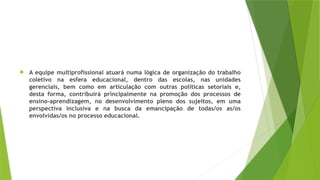 A equipe multiprofissional atuará numa lógica de organização do trabalho
coletivo na esfera educacional, dentro das escolas, nas unidades
gerenciais, bem como em articulação com outras políticas setoriais e,
desta forma, contribuirá principalmente na promoção dos processos de
ensino-aprendizagem, no desenvolvimento pleno dos sujeitos, em uma
perspectiva inclusiva e na busca da emancipação de todas/os as/os
envolvidas/os no processo educacional.
 