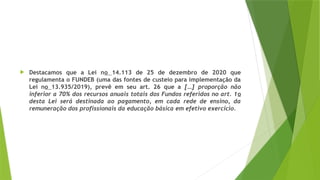  Destacamos que a Lei no 14.113 de 25 de dezembro de 2020 que
regulamenta o FUNDEB (uma das fontes de custeio para implementação da
Lei no 13.935/2019), prevê em seu art. 26 que a […] proporção não
inferior a 70% dos recursos anuais totais dos Fundos referidos no art. 1o
desta Lei será destinada ao pagamento, em cada rede de ensino, da
remuneração dos profissionais da educação básica em efetivo exercício.
 