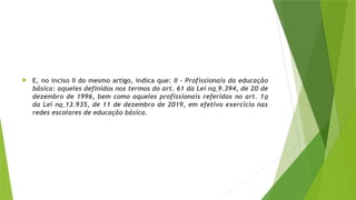  E, no inciso II do mesmo artigo, indica que: II – Profissionais da educação
básica: aqueles definidos nos termos do art. 61 da Lei no 9.394, de 20 de
dezembro de 1996, bem como aqueles profissionais referidos no art. 1o
da Lei no 13.935, de 11 de dezembro de 2019, em efetivo exercício nas
redes escolares de educação básica.
 