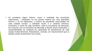  Ao considerar alguns fatores, como: a realidade dos municípios
catarinenses – compostos na sua grande maioria por uma população
inferior a 10 mil habitantes; o número de estudantes matriculados em
cada unidade escolar; a realidade social; e o contexto histórico,
econômico e social de cada território; cabe às Secretarias de Educação,
em conjunto com os Conselhos de Educação e demais atores implicados, a
responsabilidade de avaliação da capacidade de atendimento de cada
equipe multiprofissional. Ressaltamos, contudo, ser imprescindível que as
equipes atuem diretamente nas escolas.
 