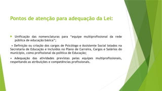 Pontos de atenção para adequação da Lei:
 Unificação das nomenclaturas para “equipe multiprofissional da rede
pública de educação básica”;
• Definição ou criação dos cargos de Psicólogo e Assistente Social lotados na
Secretaria de Educação e incluídos no Plano de Carreira, Cargos e Salários do
município, como profissional da política de Educação;
• Adequação das atividades previstas pelas equipes multiprofissionais,
respeitando as atribuições e competências profissionais.
 