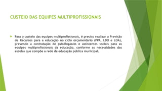 CUSTEIO DAS EQUIPES MULTIPROFISSIONAIS
 Para o custeio das equipes multiprofissionais, é preciso realizar a Previsão
de Recursos para a educação no ciclo orçamentário (PPA, LDO e LOA),
prevendo a contratação de psicólogas/os e assistentes sociais para as
equipes multiprofissionais da educação, conforme as necessidades das
escolas que compõe a rede de educação pública municipal.
 