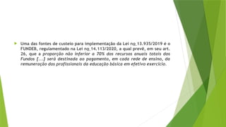  Uma das fontes de custeio para implementação da Lei no 13.935/2019 é o
FUNDEB, regulamentado na Lei no 14.113/2020, a qual prevê, em seu art.
26, que a proporção não inferior a 70% dos recursos anuais totais dos
Fundos [...] será destinada ao pagamento, em cada rede de ensino, da
remuneração dos profissionais da educação básica em efetivo exercício.
 