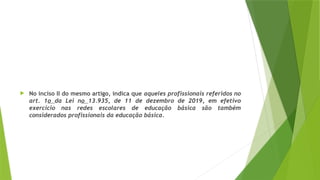  No inciso II do mesmo artigo, indica que aqueles profissionais referidos no
art. 1o da Lei no 13.935, de 11 de dezembro de 2019, em efetivo
exercício nas redes escolares de educação básica são também
considerados profissionais da educação básica.
 