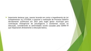  Importante destacar que, mesmo levando em conta o impedimento da Lei
Complementar no 173/2020, é possível a realização de Processo Seletivo
devidamente justificável em 2021 pelo órgão gestor municipal para
contratação emergencial de psicólogas/os e assistentes sociais na
educação, considerando as adversidades sociais causadas pela COVID-19
que impactaram diretamente a educação básica.
 